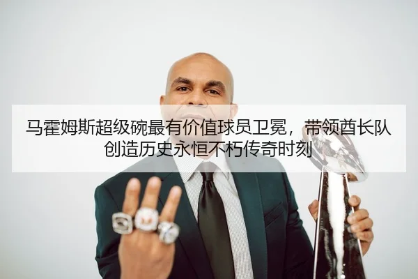 马霍姆斯超级碗最有价值球员卫冕，带领酋长队创造历史永恒不朽传奇时刻