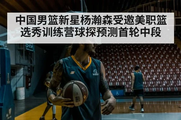 中国男篮新星杨瀚森受邀美职篮选秀训练营球探预测首轮中段