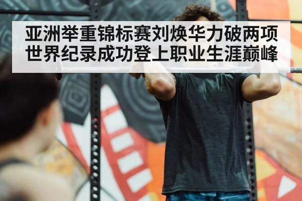 亚洲举重锦标赛刘焕华力破两项世界纪录成功登上职业生涯巅峰