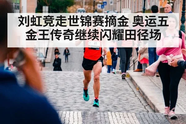 刘虹竞走世锦赛摘金 奥运五金王传奇继续闪耀田径场